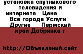 установка спутникового телевидения и интернета › Цена ­ 500 - Все города Услуги » Другие   . Пермский край,Добрянка г.